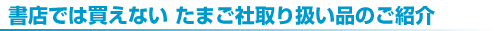 書店では買えない たまご社取り扱い品のご紹介